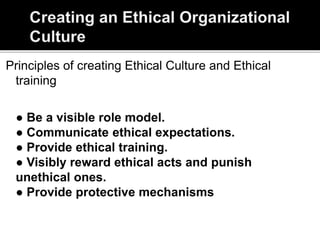 Principles of creating Ethical Culture and Ethical
training
● Be a visible role model.
● Communicate ethical expectations.
● Provide ethical training.
● Visibly reward ethical acts and punish
unethical ones.
● Provide protective mechanisms
 
