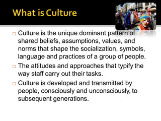  Culture is the unique dominant pattern of
shared beliefs, assumptions, values, and
norms that shape the socialization, symbols,
language and practices of a group of people.
 The attitudes and approaches that typify the
way staff carry out their tasks.
 Culture is developed and transmitted by
people, consciously and unconsciously, to
subsequent generations.
 
