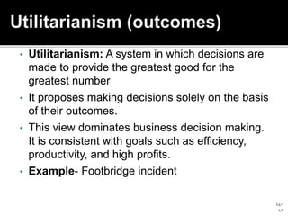 14–
41
• Utilitarianism: A system in which decisions are
made to provide the greatest good for the
greatest number
• It proposes making decisions solely on the basis
of their outcomes.
• This view dominates business decision making.
It is consistent with goals such as efficiency,
productivity, and high profits.
• Example- Footbridge incident
 