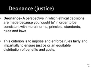 14–
43
• Deonance- A perspective in which ethical decisions
are made because you ‘ought to’ in order to be
consistent with moral norms, principle, standards,
rules and laws.
• This criterion is to impose and enforce rules fairly and
impartially to ensure justice or an equitable
distribution of benefits and costs.
 