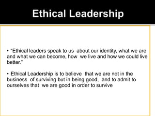 • “Ethical leaders speak to us about our identity, what we are
and what we can become, how we live and how we could live
better.”
• Ethical Leadership is to believe that we are not in the
business of surviving but in being good, and to admit to
ourselves that we are good in order to survive
 