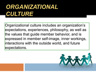 Organizational culture includes an organization’s
expectations, experiences, philosophy, as well as
the values that guide member behavior, and is
expressed in member self-image, inner workings,
interactions with the outside world, and future
expectations.
 