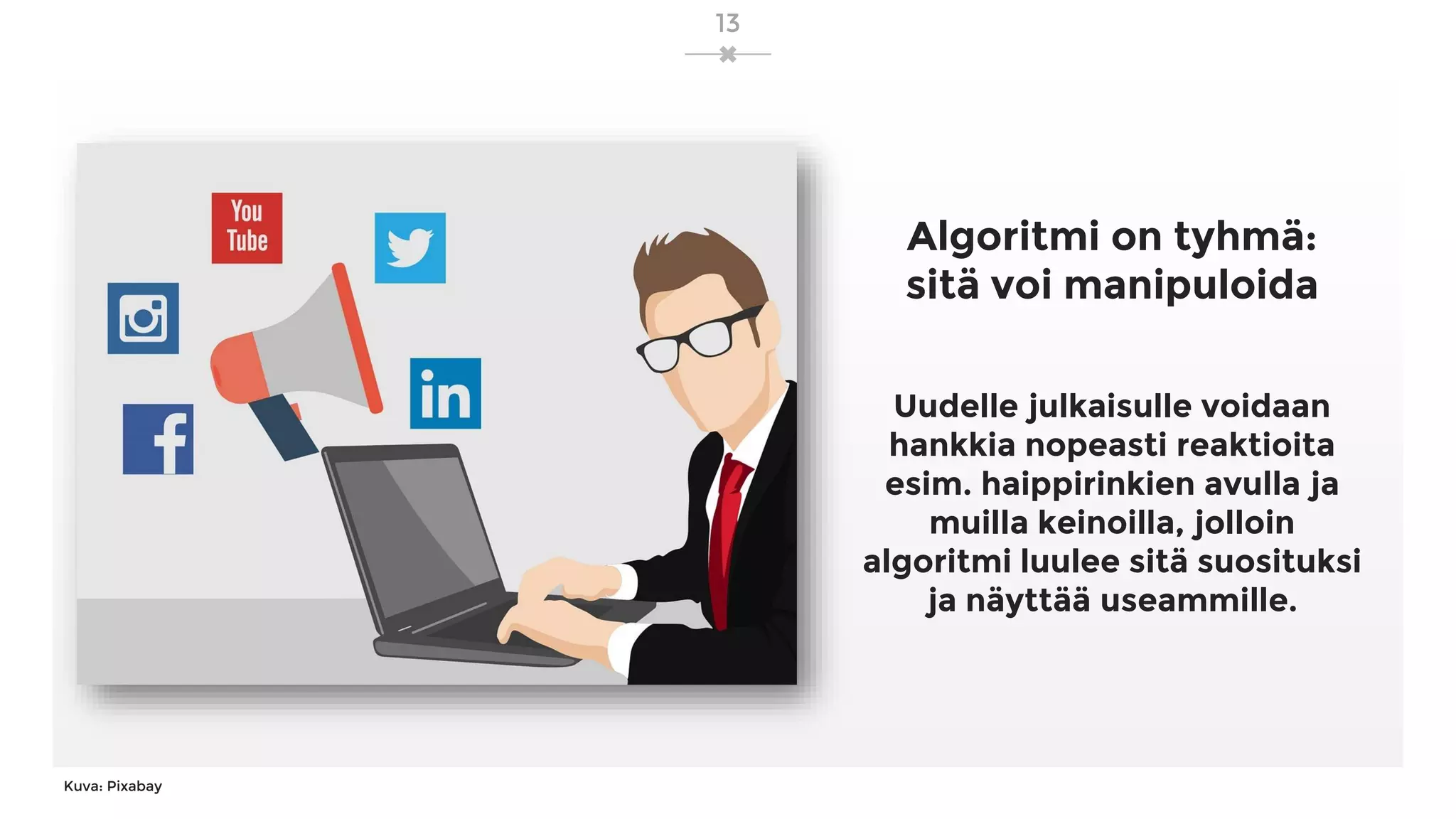 13
Kuva: Pixabay
Algoritmi on tyhmä:
sitä voi manipuloida
Uudelle julkaisulle voidaan
hankkia nopeasti reaktioita
esim. haippirinkien avulla ja
muilla keinoilla, jolloin
algoritmi luulee sitä suosituksi
ja näyttää useammille.
 