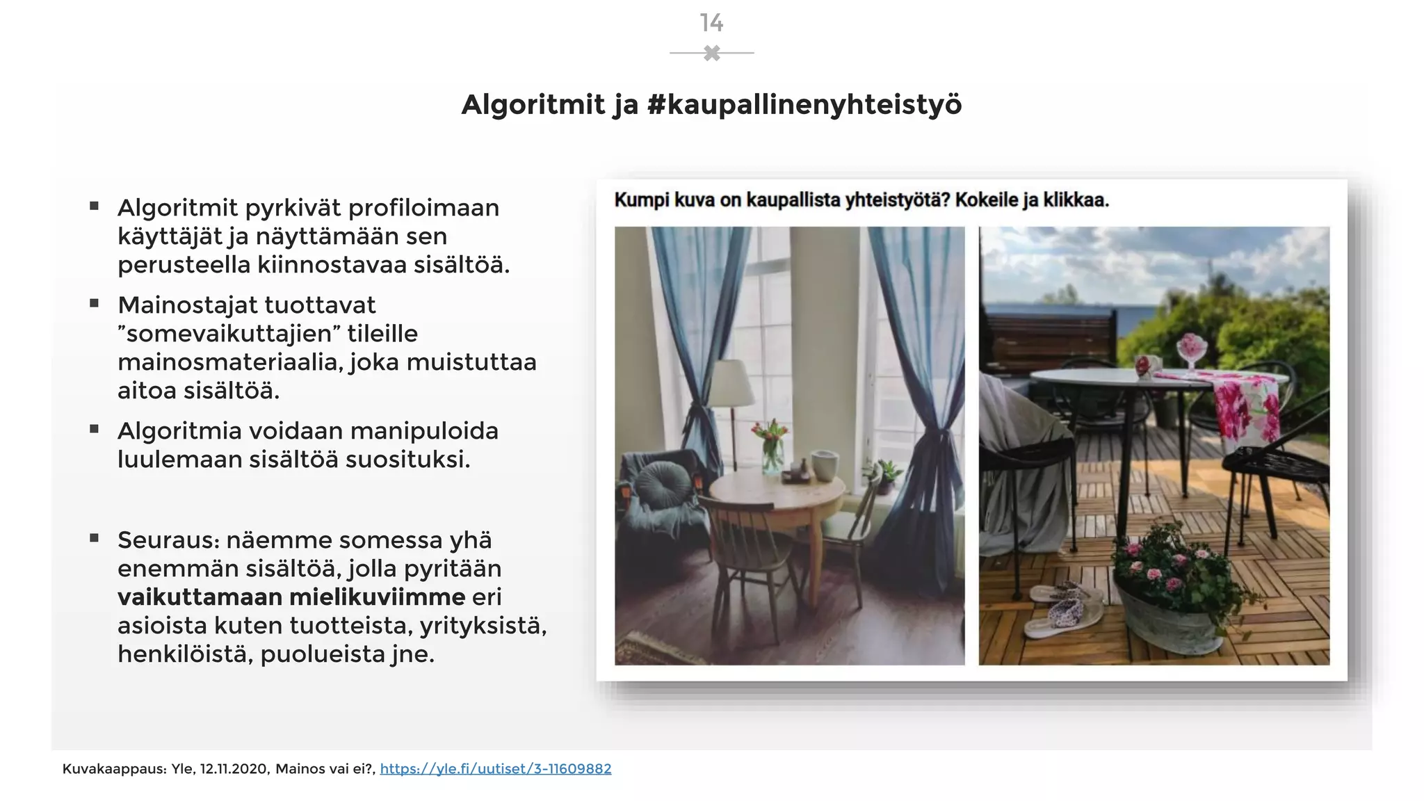 Algoritmit ja #kaupallinenyhteistyö
▪ Algoritmit pyrkivät profiloimaan
käyttäjät ja näyttämään sen
perusteella kiinnostavaa sisältöä.
▪ Mainostajat tuottavat
”somevaikuttajien” tileille
mainosmateriaalia, joka muistuttaa
aitoa sisältöä.
▪ Algoritmia voidaan manipuloida
luulemaan sisältöä suosituksi.
▪ Seuraus: näemme somessa yhä
enemmän sisältöä, jolla pyritään
vaikuttamaan mielikuviimme eri
asioista kuten tuotteista, yrityksistä,
henkilöistä, puolueista jne.
Kuvakaappaus: Yle, 12.11.2020, Mainos vai ei?, https://yle.fi/uutiset/3-11609882
14
 