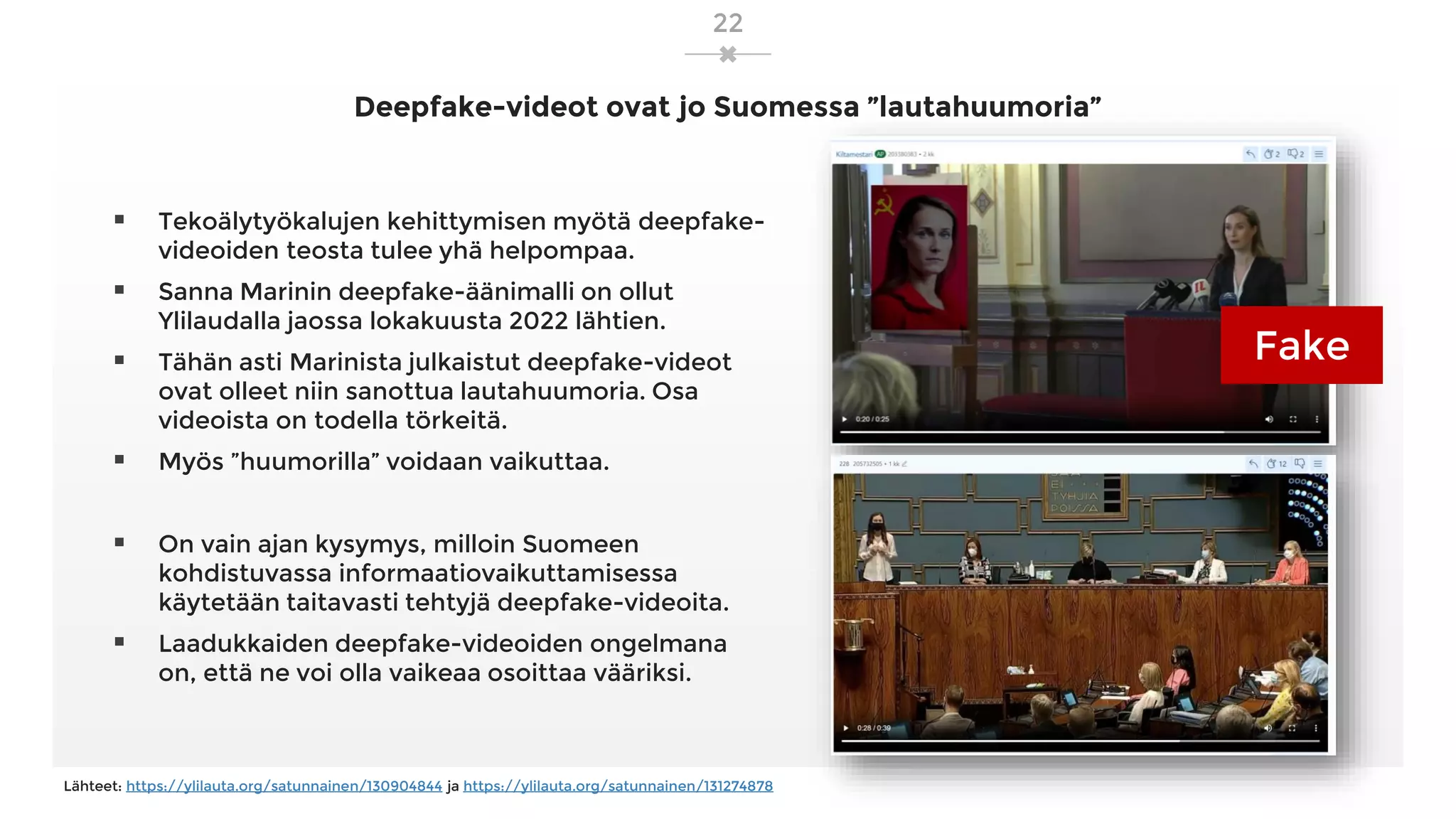 Deepfake-videot ovat jo Suomessa ”lautahuumoria”
22
▪ Tekoälytyökalujen kehittymisen myötä deepfake-
videoiden teosta tulee yhä helpompaa.
▪ Sanna Marinin deepfake-äänimalli on ollut
Ylilaudalla jaossa lokakuusta 2022 lähtien.
▪ Tähän asti Marinista julkaistut deepfake-videot
ovat olleet niin sanottua lautahuumoria. Osa
videoista on todella törkeitä.
▪ Myös ”huumorilla” voidaan vaikuttaa.
▪ On vain ajan kysymys, milloin Suomeen
kohdistuvassa informaatiovaikuttamisessa
käytetään taitavasti tehtyjä deepfake-videoita.
▪ Laadukkaiden deepfake-videoiden ongelmana
on, että ne voi olla vaikeaa osoittaa vääriksi.
Lähteet: https://ylilauta.org/satunnainen/130904844 ja https://ylilauta.org/satunnainen/131274878
Fake
 