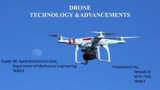 DRONE
TECHNOLOGY &ADVANCEMENTS
Guide: Mr. Syed Muhammed Fahd,
Department of Mechanical engineering
TKMCE
Presentation by,
Deepak.M
M7A-7326
TKMCE
 