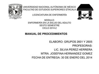 UNIVERSIDAD NACIONAL AUTÓNOMA DE MÉXICO FACULTAD DE ESTUDIOS SUPERIORES IZTACALA LICENCIATURA DE ENFERMERÍA MODULO: ENFERMERÍA EN LA SALUD DEL ADULTOSEXTO SEMESTRE CICLO 2014-2 
MANUAL DE PROCEDIMIENTOS 
ELABORO: GRUPOS 2601 Y 2605 
PROFESORAS: 
LIC. SILVIA PEREZ HERRERA 
MTRA. JOSEFINA HERNANDEZ GOMEZ 
FECHA DE ENTREGA: 30 DE ENERO DEL 2014  