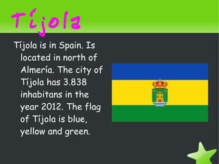 Tíjola
    Tíjola is in Spain. Is
     located in north of
     Almería. The city of
     Tíjola has 3.838
     inhabitans in the
     year 2012. The flag
     of Tíjola is blue,
     yellow and green.

                              
 