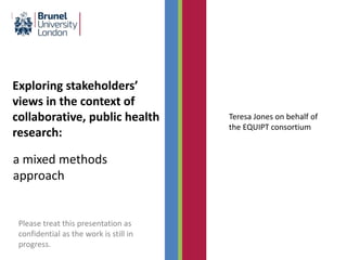 Exploring stakeholders’
views in the context of
collaborative, public health
research:
a mixed methods
approach
Teresa Jones on behalf of
the EQUIPT consortium
Please treat this presentation as
confidential as the work is still in
progress.
 
