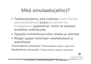 9.11.2010 Heureka | Oppimisaihiot ja simulaatiot | Tomi.Jaakkola@utu.fi
Mikä simulaatio(aihio)?
§  Tietokoneohjelma, joka mallintaa (usein hieman
yksinkertaistetusti) jonkun (todellisen tai
kuvitteellisen) järjestelmän, ilmiön tai tilanteen
tavoitellen realistisuutta
§  Oppijalla mahdollisuus tutkia, testata ja rakentaa
§  Reagoi oppijan toimintaan reaaliaikaisesti ja
autenttisesti
Toiminnallinen simulaatio: Päätavoitteena taitojen oppiminen
Käsitteellinen simulaatio: Päätavoitteena tietojen oppiminen
 