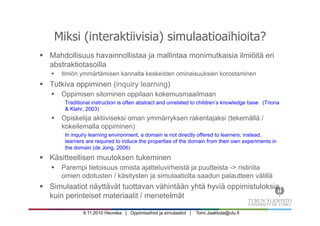 9.11.2010 Heureka | Oppimisaihiot ja simulaatiot | Tomi.Jaakkola@utu.fi
Miksi (interaktiivisia) simulaatioaihioita?
§  Mahdollisuus havainnollistaa ja mallintaa monimutkaisia ilmiöitä eri
abstraktiotasoilla
§  Ilmiön ymmärtämisen kannalta keskeisten ominaisuuksien korostaminen
§  Tutkiva oppiminen (inquiry learning)
§  Oppimisen sitominen oppilaan kokemusmaailmaan
Traditional instruction is often abstract and unrelated to children’s knowledge base (Triona
& Klahr, 2003)
§  Opiskelija aktiiviseksi oman ymmärryksen rakentajaksi (tekemällä /
kokeilemalla oppiminen)
In inquiry learning environment, a domain is not directly offered to learners; instead,
learners are required to induce the properties of the domain from their own experiments in
the domain (de Jong, 2006)
§  Käsitteellisen muutoksen tukeminen
§  Parempi tietoisuus omista ajatteluvirheistä ja puutteista -> ristiriita
omien odotusten / käsitysten ja simulaatiolta saadun palautteen välillä
§  Simulaatiot näyttävät tuottavan vähintään yhtä hyviä oppimistuloksia
kuin perinteiset materiaalit / menetelmät
 