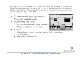 9.11.2010 Heureka | Oppimisaihiot ja simulaatiot | Tomi.Jaakkola@utu.fi
Zacharia, Z.C., & Constantinou, C.P. (2008). Comparing the Influence of Physical and
Virtual Manipulatives in the Context of the Physics by Inquiry Curriculum: The Case of
Undergraduate Students’ Conceptual Understanding of Heat and Temperature. American
Journal of physics, 76(4&5), 425-430.
§  68 yliopisto-opiskelijaa Kyprokselta
§  Aiheena lämpö ja lämpötila
§  2 työskentely-ympäristöä
§  Perinteinen laboratorio (oikeat välineet)
§  Tietokonesimulaatio (ThermoLab)
§  Tulokset:
§  Käsitteellinen ymmärrys kehittyi merkitsevästi molemmissa
ympäristöissä
§  Ympäristöt yhtä tehokkaita
 