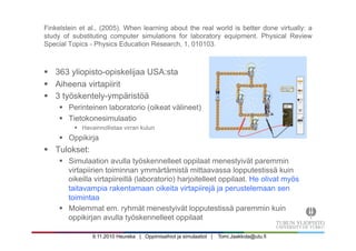 9.11.2010 Heureka | Oppimisaihiot ja simulaatiot | Tomi.Jaakkola@utu.fi
Finkelstein et al., (2005). When learning about the real world is better done virtually: a
study of substituting computer simulations for laboratory equipment. Physical Review
Special Topics - Physics Education Research, 1, 010103.
§  363 yliopisto-opiskelijaa USA:sta
§  Aiheena virtapiirit
§  3 työskentely-ympäristöä
§  Perinteinen laboratorio (oikeat välineet)
§  Tietokonesimulaatio
§  Havainnollistaa virran kulun
§  Oppikirja
§  Tulokset:
§  Simulaation avulla työskennelleet oppilaat menestyivät paremmin
virtapiirien toiminnan ymmärtämistä mittaavassa lopputestissä kuin
oikeilla virtapiireillä (laboratorio) harjoitelleet oppilaat. He olivat myös
taitavampia rakentamaan oikeita virtapiirejä ja perustelemaan sen
toimintaa
§  Molemmat em. ryhmät menestyivät lopputestissä paremmin kuin
oppikirjan avulla työskennelleet oppilaat
 