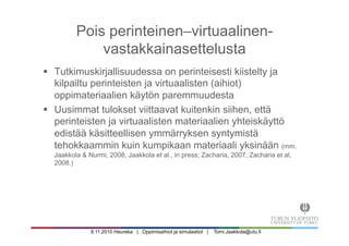 9.11.2010 Heureka | Oppimisaihiot ja simulaatiot | Tomi.Jaakkola@utu.fi
Pois perinteinen–virtuaalinen-
vastakkainasettelusta
§  Tutkimuskirjallisuudessa on perinteisesti kiistelty ja
kilpailtu perinteisten ja virtuaalisten (aihiot)
oppimateriaalien käytön paremmuudesta
§  Uusimmat tulokset viittaavat kuitenkin siihen, että
perinteisten ja virtuaalisten materiaalien yhteiskäyttö
edistää käsitteellisen ymmärryksen syntymistä
tehokkaammin kuin kumpikaan materiaali yksinään (mm.
Jaakkola & Nurmi, 2008; Jaakkola et al., in press; Zacharia, 2007; Zacharia et al,
2008.)
 