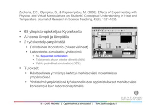 9.11.2010 Heureka | Oppimisaihiot ja simulaatiot | Tomi.Jaakkola@utu.fi
Zacharia, Z.C., Olympiou, G., & Papaevripidou, M. (2008). Effects of Experimenting with
Physical and Virtual Manipulatives on Students’ Conceptual Understanding in Heat and
Temperature. Journal of Research in Science Teaching, 45(9), 1021-1035.
§  68 yliopisto-opiskelijaa Kyprokselta
§  Aiheena lämpö ja lämpötila
§  2 työskentely-ympäristöä
§  Perinteinen laboratorio (oikeat välineet)
§  Laboratorio–simulaatio–yhdistelmä
§  Ns. Sequential combination
§  Työskentely alkuun oikeilla välineillä (50%)
§  Vaihto puolivälissä simulaatioon (50%)
§  Tulokset:
§  Käsitteellinen ymmärrys kehittyi merkitsevästi molemmissa
ympäristöissä
§  Yhdistelmäympäristössä työskennelleiden oppimistulokset merkitsevästi
korkeampia kuin laboratorioryhmällä
 