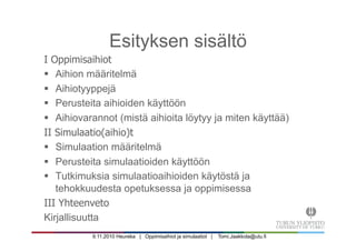 9.11.2010 Heureka | Oppimisaihiot ja simulaatiot | Tomi.Jaakkola@utu.fi
Esityksen sisältö
I Oppimisaihiot
§  Aihion määritelmä
§  Aihiotyyppejä
§  Perusteita aihioiden käyttöön
§  Aihiovarannot (mistä aihioita löytyy ja miten käyttää)
II Simulaatio(aihio)t
§  Simulaation määritelmä
§  Perusteita simulaatioiden käyttöön
§  Tutkimuksia simulaatioaihioiden käytöstä ja
tehokkuudesta opetuksessa ja oppimisessa
III Yhteenveto
Kirjallisuutta
 