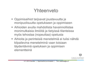 9.11.2010 Heureka | Oppimisaihiot ja simulaatiot | Tomi.Jaakkola@utu.fi
Yhteenveto
§  Oppimisaihiot tarjoavat joustavuutta ja
monipuolisuutta opetukseen ja oppimiseen
§  Aihioiden avulla mahdollista havainnollistaa
monimutkaisia ilmiöitä ja tietyissä tilanteissa
myös tehostaa (nopeuttaa) opetusta
§  Aihioita ja perinteisiä menetelmiä ei tulisi nähdä
kilpailevina menetelminä vaan toisiaan
täydentävinä opetuksen ja oppimisen
elementteinä
 