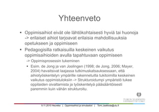 9.11.2010 Heureka | Oppimisaihiot ja simulaatiot | Tomi.Jaakkola@utu.fi
§  Oppimisaihiot eivät ole lähtökohtaisesti hyviä tai huonoja
-> erilaiset aihiot tarjoavat erilaisia mahdollisuuksia
opetukseen ja oppimiseen
§  Pedagogisilla ratkaisuilla keskeinen vaikutus
oppimisaihioiden avulla tapahtuvaan oppimiseen
-> Oppimisprosessin tukeminen
§  Esim. de Jong ja van Joolingen (1998; de Jong, 2006; Mayer,
2004) havaitsivat laajassa tutkimuskatsauksessaan, että
aihiotyöskentelyn ympärille rakennetuilla tukitoimilla keskeinen
vaikutus oppimistuloksiin -> Strukturoidumpi ympäristö tukee
oppilaiden oivaltamista ja työskentelyä pääsääntöisesti
paremmin kuin vähän strukturoitu.
Yhteenveto
 