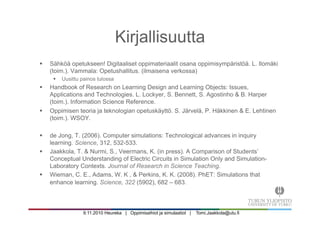 9.11.2010 Heureka | Oppimisaihiot ja simulaatiot | Tomi.Jaakkola@utu.fi
Kirjallisuutta
§  Sähköä opetukseen! Digitaaliset oppimateriaalit osana oppimisympäristöä. L. Ilomäki
(toim.). Vammala: Opetushallitus. (ilmaisena verkossa)
§  Uusittu painos tulossa
§  Handbook of Research on Learning Design and Learning Objects: Issues,
Applications and Technologies. L. Lockyer, S. Bennett, S. Agostinho & B. Harper
(toim.). Information Science Reference.
§  Oppimisen teoria ja teknologian opetuskäyttö. S. Järvelä, P. Häkkinen & E. Lehtinen
(toim.). WSOY.
§  de Jong, T. (2006). Computer simulations: Technological advances in inquiry
learning. Science, 312, 532-533.
§  Jaakkola, T. & Nurmi, S., Veermans, K. (in press). A Comparison of Students’
Conceptual Understanding of Electric Circuits in Simulation Only and Simulation-
Laboratory Contexts. Journal of Research in Science Teaching.
§  Wieman, C. E., Adams, W. K , & Perkins, K. K. (2008). PhET: Simulations that
enhance learning. Science, 322 (5902), 682 – 683.
 