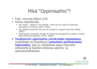 9.11.2010 Heureka | Oppimisaihiot ja simulaatiot | Tomi.Jaakkola@utu.fi
Mikä “Oppimisaihio”?
§  Engl. Learning Object (LO)‫‏‬
§  Monta määritelmää:
§  Any entity - digital or non-digital - that may be used for learning,
education or training (IEEE, 2002)
§  Any digital resources that can be reused to support learning (Wiley,
2002)‫‏‬
§  Web-based interactive chunks of e-learning designed to explain a stand-
alone learning objective (CETL, 2005)‫‏‬
§  Tavallisimmin oppimisaihio ymmärretään digitaaliseksi,
(sisällöltään tai kestoltaan) suhteellisen pienikokoiseksi
materiaaliksi, jota on mahdollista jakaa Internetin
välityksellä ja käyttää erilaisissa oppimis- ja
opetuskonteksteissa
 