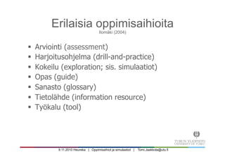 9.11.2010 Heureka | Oppimisaihiot ja simulaatiot | Tomi.Jaakkola@utu.fi
Erilaisia oppimisaihioita
Ilomäki (2004)
§  Arviointi (assessment)
§  Harjoitusohjelma (drill-and-practice)
§  Kokeilu (exploration; sis. simulaatiot)
§  Opas (guide)
§  Sanasto (glossary)
§  Tietolähde (information resource)
§  Työkalu (tool)
 