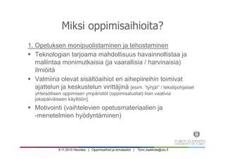 9.11.2010 Heureka | Oppimisaihiot ja simulaatiot | Tomi.Jaakkola@utu.fi
Miksi oppimisaihioita?
1. Opetuksen monipuolistaminen ja tehostaminen
§  Teknologian tarjoama mahdollisuus havainnollistaa ja
mallintaa monimutkaisia (ja vaarallisia / harvinaisia)
ilmiöitä
§  Valmiina olevat sisältöaihiot eri aihepiireihin toimivat
ajattelun ja keskustelun virittäjinä [esim. ”tyhjät” / tekstipohjaiset
yhteisöllisen oppimisen ympäristöt (oppimisalustat) liian vaativia
jokapäiväiseen käyttöön]
§  Motivointi (vaihtelevien opetusmateriaalien ja
-menetelmien hyödyntäminen)
 