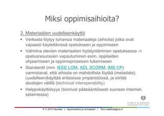9.11.2010 Heureka | Oppimisaihiot ja simulaatiot | Tomi.Jaakkola@utu.fi
Miksi oppimisaihioita?
3. Materiaalien uudelleenkäyttö
§  Verkosta löytyy tuhansia materiaaleja (aihioita) jotka ovat
vapaasti käytettävissä opetukseen ja oppimiseen
§  Valmiina olevien materiaalien hyödyntäminen opetuksessa ->
opetusresurssien vapautuminen esim. oppilaiden
ohjaamiseen ja oppimisprosessin tukemiseen
§  Standardit (mm. IEEE LOM, ADL SCORM, IMS CP)
varmistavat, että aihioita on mahdollista löytää (metadata),
(uudelleen)käyttää erilaisissa ympäristöissä, ja siirtää
alustojen välillä (technical interoperability)
§  Helppokäyttöisyys (toimivat pääsääntöisesti suoraan Internet-
selaimessa)
 