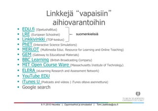 9.11.2010 Heureka | Oppimisaihiot ja simulaatiot | Tomi.Jaakkola@utu.fi
Linkkejä vapaisiin
aihiovarantoihin
§  EDU.fi (Opetushallitus)‫‏‬
§  LRE (European Schoolnet)‫‏‬
§  Linkkivinkki (TOP-keskus)
§  PhET (Interactive Science Simulations)
§  MERLOT (Multimedia Educ. Resource for Learning and Online Teaching)
§  GEM (Gateway to Educational Materials)‫‏‬
§  BBC Learning (British Broadcasting Company)‫‏‬
§  MIT Open Course Ware (Massachusetts Institute of Technology)‫‏‬
§  ELERA (eLearning Research and Assessment Network)
§  YouTube EDU
§  iTunes U (Podcasts and videos | iTunes oltava asennettuna)‫‏‬
§  Google search
suomenkielisiä
 
