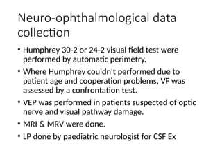 Neuro-ophthalmological data
collection
• Humphrey 30-2 or 24-2 visual field test were
performed by automatic perimetry.
• Where Humphrey couldn't performed due to
patient age and cooperation problems, VF was
assessed by a confrontation test.
• VEP was performed in patients suspected of optic
nerve and visual pathway damage.
• MRI & MRV were done.
• LP done by paediatric neurologist for CSF Ex
 