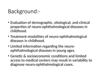 Background:-
• Evaluation of demographic, etiological, and clinical
properties of neuro-ophthalmological diseases in
childhood.
• Treatment modalities of neuro-ophthalmological
diseases in childhood.
• Limited information regarding the neuro-
ophthalmological diseases in young ages.
• Genetic & socioeconomic conditions and limited
access to medical centers may result in variability to
diagnose neuro-ophthalmological cases.
 