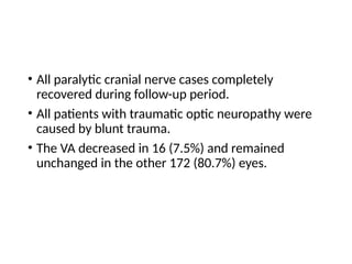 • All paralytic cranial nerve cases completely
recovered during follow-up period.
• All patients with traumatic optic neuropathy were
caused by blunt trauma.
• The VA decreased in 16 (7.5%) and remained
unchanged in the other 172 (80.7%) eyes.
 