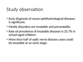 Study observation
• Early diagnosis of neuro-ophthalmological diseases
is significant.
• Mostly disorders are treatable and preventable.
• Rate of prevalence of treatable diseases is 25.7% in
school-aged children.
• More than half of optic nerve disease cases could
be treatable at an early stage.
 