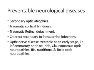 Preventable neurological diseases
• Secondary optic atrophies.
• Traumatic cortical blindness.
• Traumatic Retinal detachment.
• Cataract secondary to intrauterine infections.
• Optic nerve disease treatable at an early stage, i.e.
Inflammatory optic neuritis, Glaucomatous optic
neuropathies, IIH, nutritional & Toxic optic
neuropathies.
 