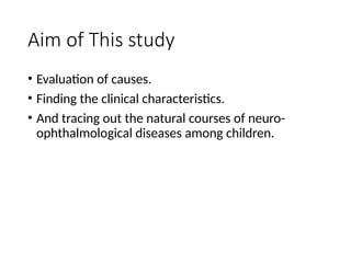 Aim of This study
• Evaluation of causes.
• Finding the clinical characteristics.
• And tracing out the natural courses of neuro-
ophthalmological diseases among children.
 