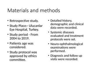 • Detailed history,
demographic and clinical
data were recorded.
• Systemic diseases
evaluated and treatment
protocols were set.
• Neuro-ophthalmological
examinations were
performed.
• Diagnosis and follow up
visits were recorded.
Materials and methods
• Retrospective study.
• Study Place:- Ulucanlar
Eye Hospital, Turkey.
• Study period - From
2004 to 2019.
• Patients age was
considered.
• Study protocol was
approved by ethics
committee.
 