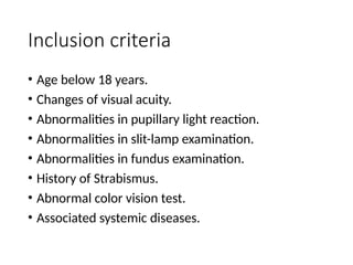 Inclusion criteria
• Age below 18 years.
• Changes of visual acuity.
• Abnormalities in pupillary light reaction.
• Abnormalities in slit-lamp examination.
• Abnormalities in fundus examination.
• History of Strabismus.
• Abnormal color vision test.
• Associated systemic diseases.
 