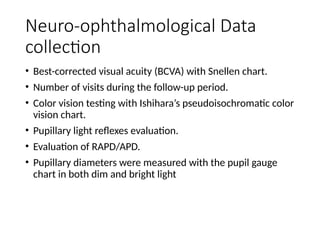 Neuro-ophthalmological Data
collection
• Best-corrected visual acuity (BCVA) with Snellen chart.
• Number of visits during the follow-up period.
• Color vision testing with Ishihara’s pseudoisochromatic color
vision chart.
• Pupillary light reflexes evaluation.
• Evaluation of RAPD/APD.
• Pupillary diameters were measured with the pupil gauge
chart in both dim and bright light
 