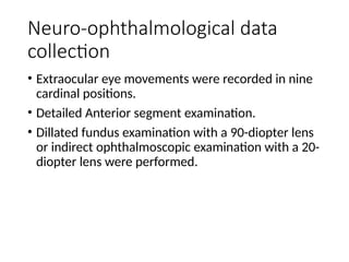Neuro-ophthalmological data
collection
• Extraocular eye movements were recorded in nine
cardinal positions.
• Detailed Anterior segment examination.
• Dillated fundus examination with a 90-diopter lens
or indirect ophthalmoscopic examination with a 20-
diopter lens were performed.
 