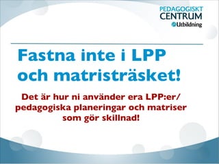 Fastna inte i LPP
och matristräsket!
Det är hur ni använder era LPP:er/
pedagogiska planeringar och matriser
som gör skillnad!
 
