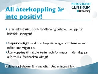 All återkoppling är
inte positiv!
Lärarledd struktur och handledning behövs. Se upp för
bristfokuseringen! 

Superviktigt med bra frågeställningar som handlar om
målen och vägen dit. 
Återkoppling till mål, kriterier och förmågor i den dagliga
informella feedbacken viktigt! 

Eleverna behöver få träna ofta! Det är inte så lätt!
 