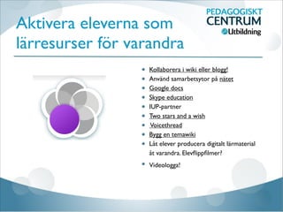 Aktivera eleverna som
lärresurser för varandra
Kollaborera i wiki eller blogg!
Använd samarbetsytor på nätet
Google docs
Skype education
IUP-partner
Two stars and a wish
Voicethread
Bygg en temawiki
Låt elever producera digitalt lärmaterial
åt varandra. Elevﬂippﬁlmer?
Videologga!
 