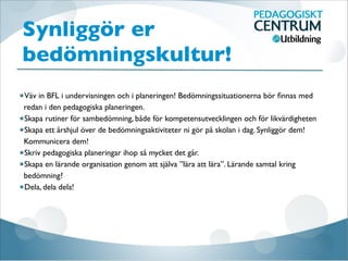 Synliggör er
bedömningskultur!

Väv in BFL i undervisningen och i planeringen! Bedömningssituationerna bör ﬁnnas med
redan i den pedagogiska planeringen.
Skapa rutiner för sambedömning, både för kompetensutvecklingen och för likvärdigheten
Skapa ett årshjul över de bedömningsaktiviteter ni gör på skolan i dag. Synliggör dem!
Kommunicera dem!
Skriv pedagogiska planeringar ihop så mycket det går. 
Skapa en lärande organisation genom att själva ”lära att lära”. Lärande samtal kring
bedömning?
Dela, dela dela!
 
