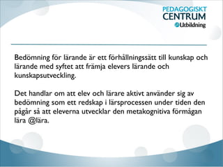 Bedömning för lärande är ett förhållningssätt till kunskap och
lärande med syftet att främja elevers lärande och
kunskapsutveckling.

Det handlar om att elev och lärare aktivt använder sig av
bedömning som ett redskap i lärsprocessen under tiden den
pågår så att eleverna utvecklar den metakognitiva förmågan
lära @lära.
 