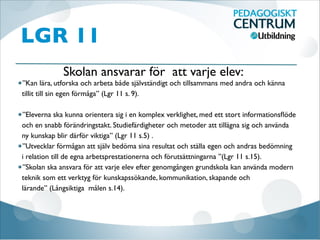 LGR 11
”Kan lära, utforska och arbeta både självständigt och tillsammans med andra och känna
tillit till sin egen förmåga” (Lgr 11 s. 9).

”Eleverna ska kunna orientera sig i en komplex verklighet, med ett stort informationsﬂöde
och en snabb förändringstakt. Studiefärdigheter och metoder att tillägna sig och använda
ny kunskap blir därför viktiga” (Lgr 11 s.5) . 
”Utvecklar förmågan att själv bedöma sina resultat och ställa egen och andras bedömning
i relation till de egna arbetsprestationerna och förutsättningarna ”(Lgr 11 s.15).
”Skolan ska ansvara för att varje elev efter genomgången grundskola kan använda modern
teknik som ett verktyg för kunskapssökande, kommunikation, skapande och
lärande” (Långsiktiga målen s.14).
Skolan ansvarar för att varje elev:
 