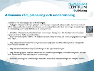 Allmänna råd, planering och undervisning

Lärare bör vid planeringen av undervisningen
•
 Tydliggöra vilka delar av ämnets syfte som undervisningen i det aktuella arbetsområdet ska inriktas mot och
utifrån det avgöra hur det centrala innehållet ska kombineras och behandlas så att eleverna ges förutsättningar att
utvecklas så långt som möjligt i förhållande till kunskapskraven.

•
 Identiﬁera vilka delar av kunskapskraven som bedömningen ska utgå från i det aktuella arbetsområdet och
avgöra hur eleverna ska få visa sina kunskaper.
•
 Skapa förutsättningar för att följa och stödja elevernas kunskapsutveckling och kontinuerligt ge återkoppling på
deras arbete.

•
 Välja arbetssätt och arbetsformer som ger eleverna möjlighet att utvecklas i riktning mot de övergripande
målen i läroplanens andra del.

•
 Utgå från erfarenheter från tidigare utvärderingar av den egna undervisningen.

•
 Utgå från elevgruppens intressen, erfarenheter och föreställningar kring det som undervisningen ska behandla
så att eleverna får ett reellt inﬂytande över undervisningen.

•
 Samordna planeringen av undervisningen med andra lärare, så att arbetsbelastningen blir rimlig för eleverna.
 
