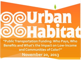 ”Public	
  Transportation	
  Funding:	
  Who	
  Pays,	
  Who	
  
Beneﬁts	
  and	
  What’s	
  the	
  Impact	
  on	
  Low-­‐Income	
  
and	
  Communities	
  of	
  Color?”	
  
November	
  20,	
  2013	
  
 