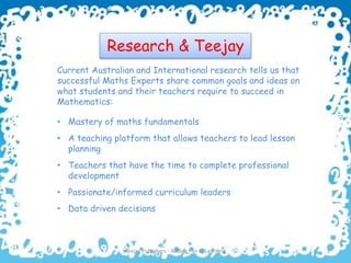 Research & Teejay
Current Australian and International research tells us that
successful Maths Experts share common goals and ideas on
what students and their teachers require to succeed in
Mathematics:
Teejay Publishers - Adding Fun to Learning 3
• Mastery of maths fundamentals
• Passionate/informed curriculum leaders
• A teaching platform that allows teachers to lead lesson
planning
• Teachers that have the time to complete professional
development
• Data driven decisions
 