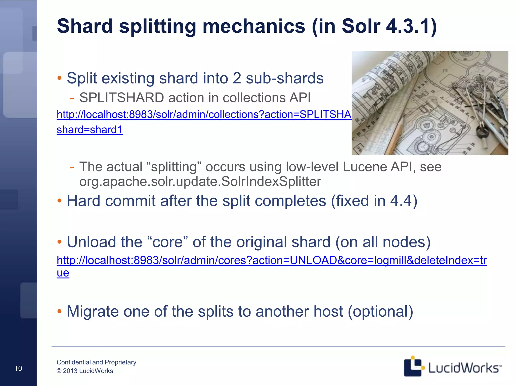 Confidential and Proprietary
© 2013 LucidWorks10
Shard splitting mechanics (in Solr 4.3.1)
• Split existing shard into 2 sub-shards
- SPLITSHARD action in collections API
http://localhost:8983/solr/admin/collections?action=SPLITSHARD&collection=logmill&
shard=shard1
- The actual “splitting” occurs using low-level Lucene API, see
org.apache.solr.update.SolrIndexSplitter
• Hard commit after the split completes (fixed in 4.4)
• Unload the “core” of the original shard (on all nodes)
http://localhost:8983/solr/admin/cores?action=UNLOAD&core=logmill&deleteIndex=tr
ue
• Migrate one of the splits to another host (optional)
 