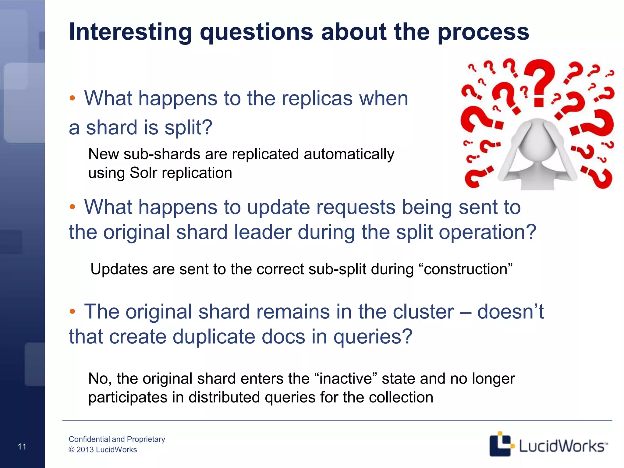 Confidential and Proprietary
© 2013 LucidWorks11
Interesting questions about the process
• What happens to the replicas when
a shard is split?
• What happens to update requests being sent to
the original shard leader during the split operation?
• The original shard remains in the cluster – doesn’t
that create duplicate docs in queries?
New sub-shards are replicated automatically
using Solr replication
Updates are sent to the correct sub-split during “construction”
No, the original shard enters the “inactive” state and no longer
participates in distributed queries for the collection
 