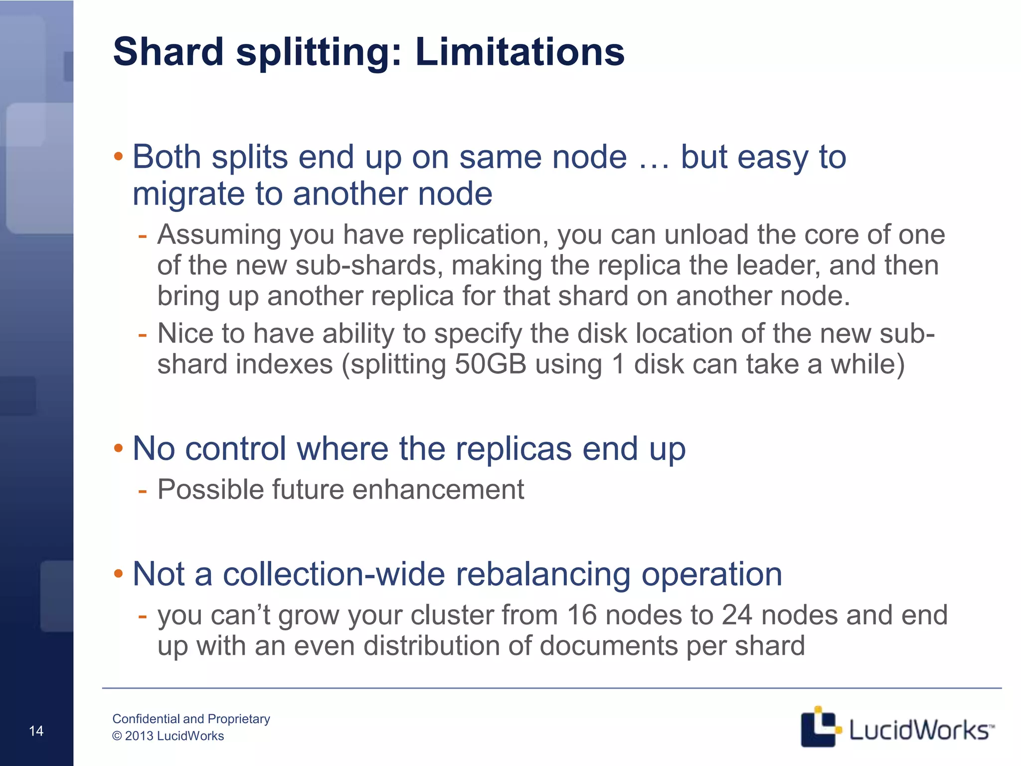 Confidential and Proprietary
© 2013 LucidWorks14
Shard splitting: Limitations
• Both splits end up on same node … but easy to
migrate to another node
- Assuming you have replication, you can unload the core of one
of the new sub-shards, making the replica the leader, and then
bring up another replica for that shard on another node.
- Nice to have ability to specify the disk location of the new sub-
shard indexes (splitting 50GB using 1 disk can take a while)
• No control where the replicas end up
- Possible future enhancement
• Not a collection-wide rebalancing operation
- you can’t grow your cluster from 16 nodes to 24 nodes and end
up with an even distribution of documents per shard
 